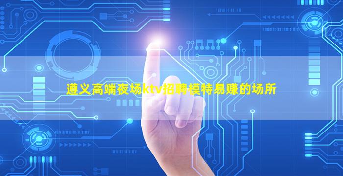 遵义高端夜场ktv招聘模特易赚的场所
